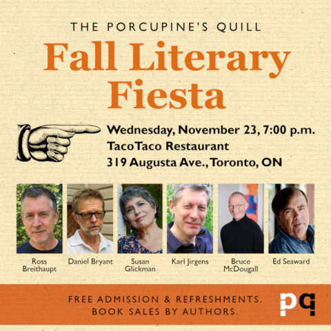 The Porcupine's Quill Fall Literary Fiesta Wednesday, November 23, 7:00 p.m. at TacoTaco Restaurant, 319 Augusta Ave, Toronto, ON. Featuring Ross Breithaupt, Daniel Bryant, Susan Glickman, Karl Jirgens, Bruce McDougall, Ed Seaward. Free admission and refreshments. Book sales by authors.